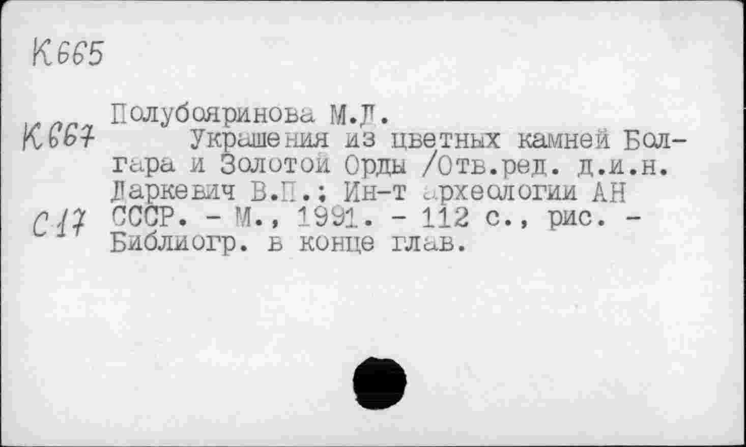 ﻿К 6 Є5
Полубояринова М.Д.
Mb? Украшения из цветных камней Бол гара и Золотой Орды /Отв.ред. д.и.н. Маркевич В.П.; Ин-т археологии АН пП СССР. - М., 1991. - 112 с., рис. -Библиогр. в конце глав.